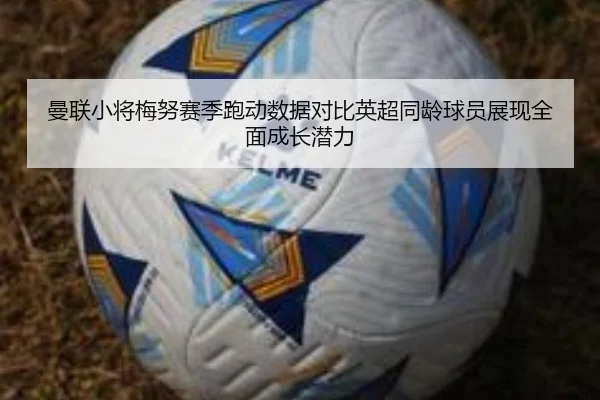 曼联小将梅努赛季跑动数据对比英超同龄球员展现全面成长潜力
