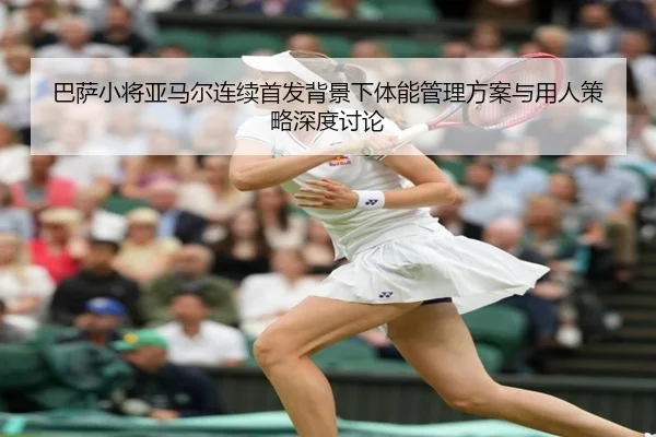 巴萨小将亚马尔连续首发背景下体能管理方案与用人策略深度讨论