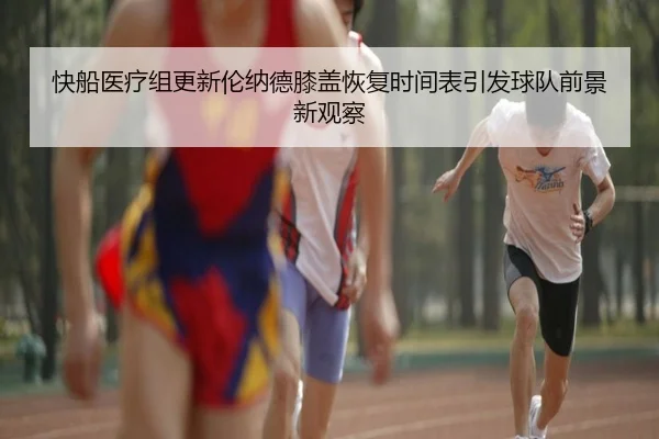 快船医疗组更新伦纳德膝盖恢复时间表引发球队前景新观察