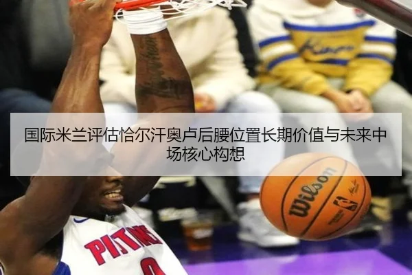 国际米兰评估恰尔汗奥卢后腰位置长期价值与未来中场核心构想