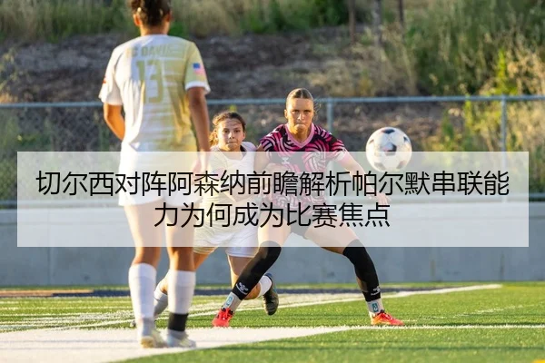 切尔西对阵阿森纳前瞻解析帕尔默串联能力为何成为比赛焦点